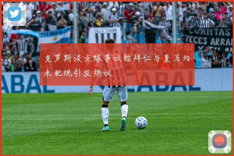 克罗斯谈点球争议称拜仁与皇马均未犯规引发热议