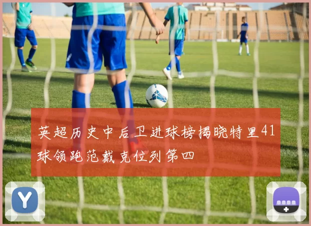 英超历史中后卫进球榜揭晓特里41球领跑范戴克位列第四