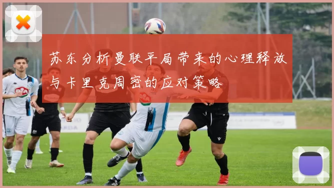 苏东分析曼联平局带来的心理释放与卡里克周密的应对策略