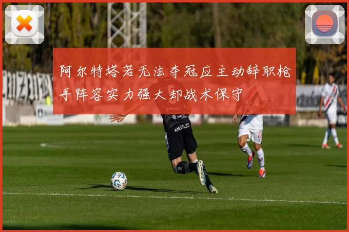 阿尔特塔若无法夺冠应主动辞职枪手阵容实力强大却战术保守