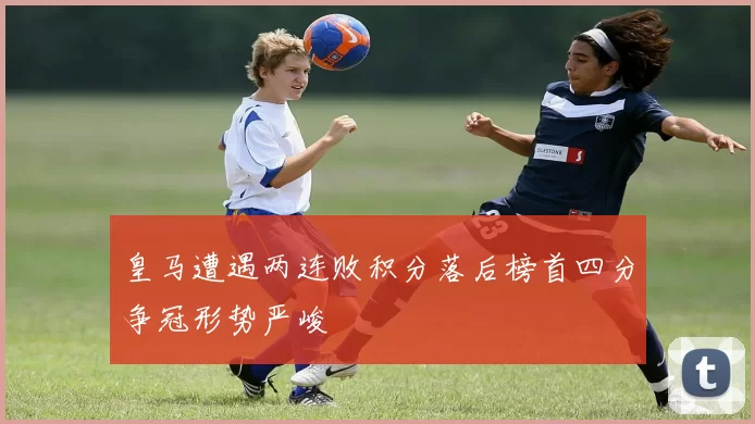皇马遭遇两连败积分落后榜首四分争冠形势严峻