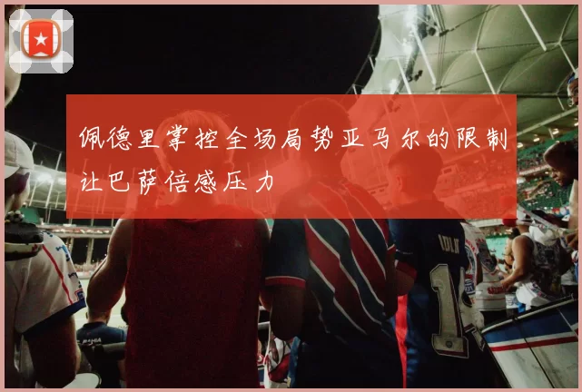 佩德里掌控全场局势亚马尔的限制让巴萨倍感压力