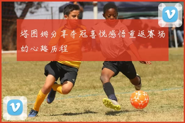 塔图姆分享夺冠喜悦感悟重返赛场的心路历程