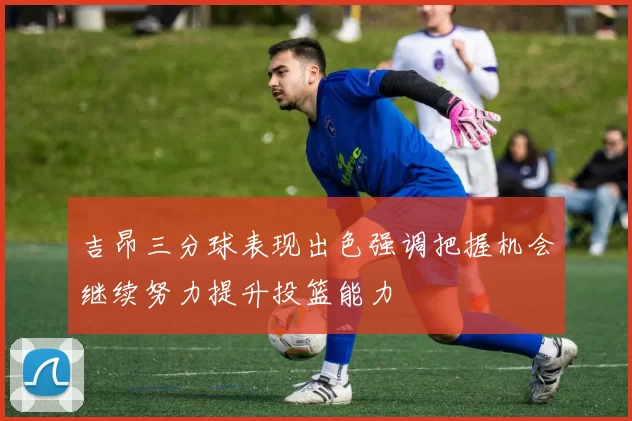 吉昂三分球表现出色强调把握机会继续努力提升投篮能力