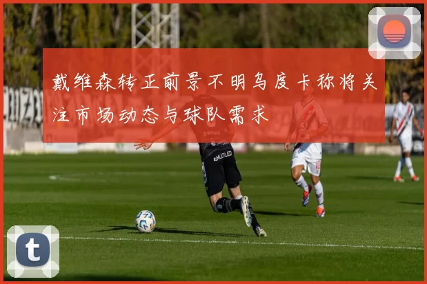 戴维森转正前景不明乌度卡称将关注市场动态与球队需求