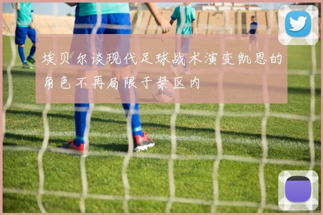 埃贝尔谈现代足球战术演变凯恩的角色不再局限于禁区内