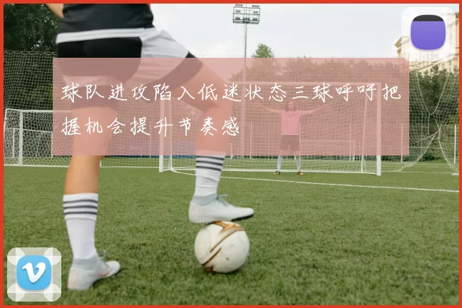 球队进攻陷入低迷状态三球呼吁把握机会提升节奏感