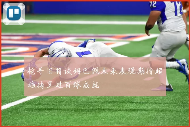 枪手旧将谈姆巴佩未来表现期待超越梅罗进百球成就
