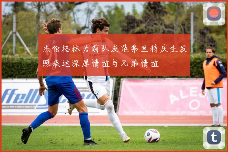 杰伦格林为前队友范弗里特庆生发照表达深厚情谊与兄弟情谊