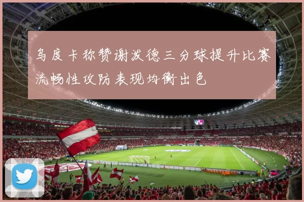 乌度卡称赞谢泼德三分球提升比赛流畅性攻防表现均衡出色