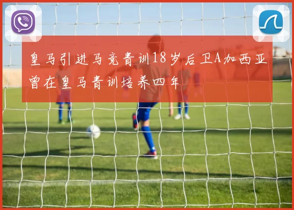 皇马引进马竞青训18岁后卫A加西亚曾在皇马青训培养四年