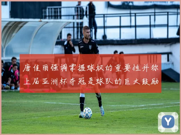唐佳丽强调掌握球权的重要性并称上届亚洲杯夺冠是球队的巨大鼓励