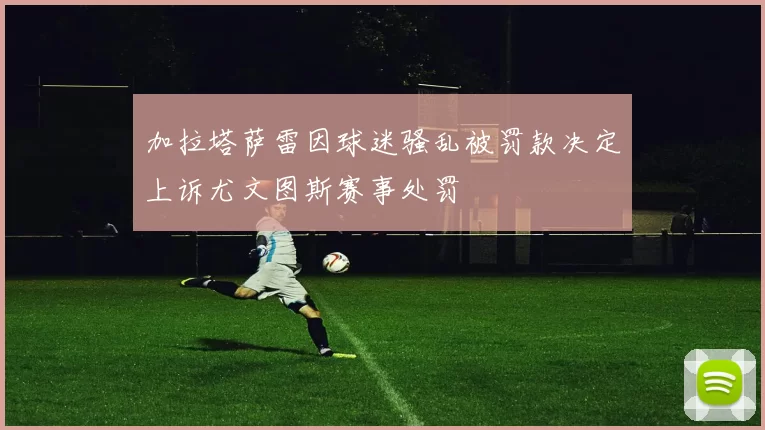 加拉塔萨雷因球迷骚乱被罚款决定上诉尤文图斯赛事处罚