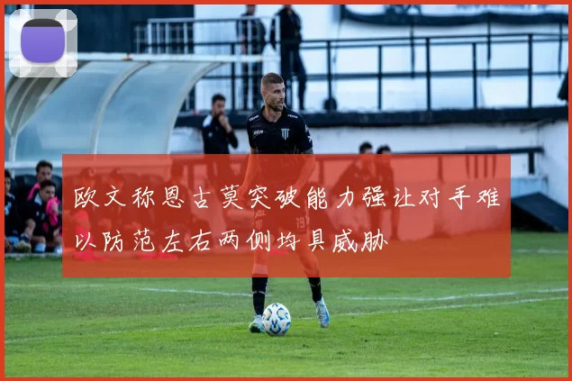 欧文称恩古莫突破能力强让对手难以防范左右两侧均具威胁