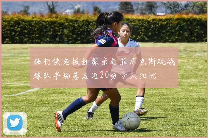 独行侠老板杜蒙亲赴菲尼克斯观战球队半场落后近20分令人担忧