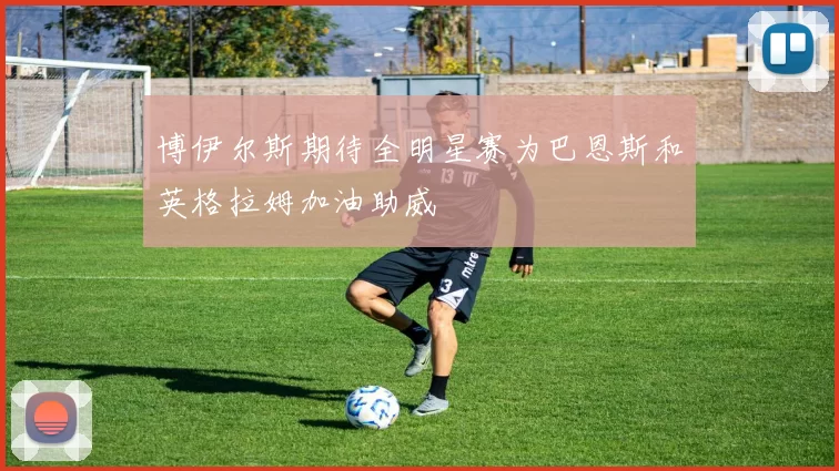 博伊尔斯期待全明星赛为巴恩斯和英格拉姆加油助威