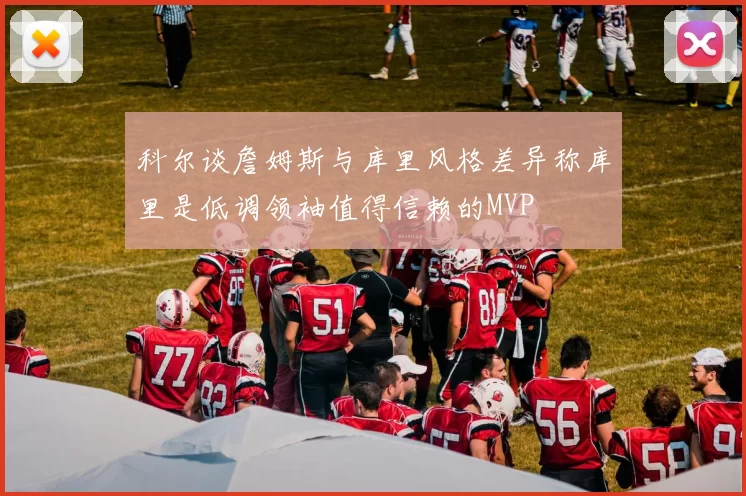科尔谈詹姆斯与库里风格差异称库里是低调领袖值得信赖的MVP