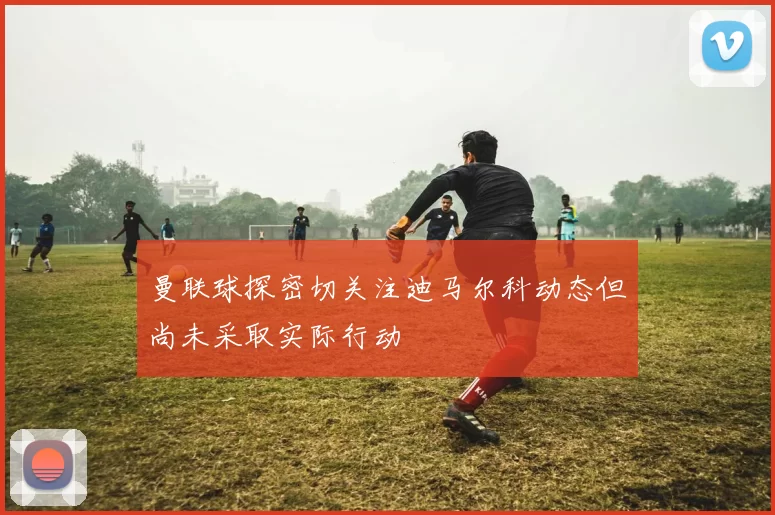 曼联球探密切关注迪马尔科动态但尚未采取实际行动