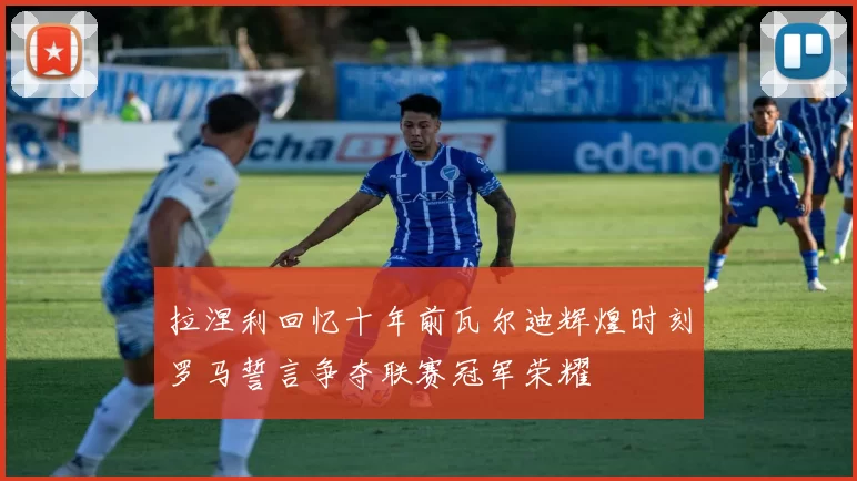 拉涅利回忆十年前瓦尔迪辉煌时刻罗马誓言争夺联赛冠军荣耀