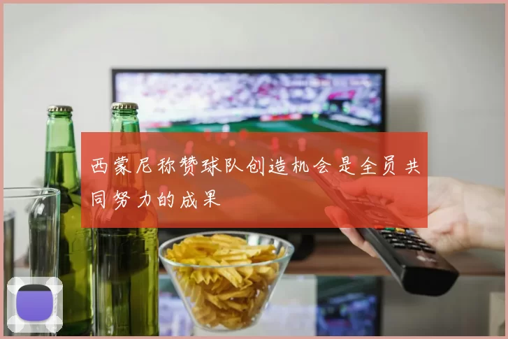 西蒙尼称赞球队创造机会是全员共同努力的成果