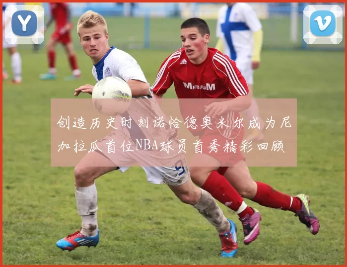 创造历史时刻诺恰德奥米尔成为尼加拉瓜首位NBA球员首秀精彩回顾