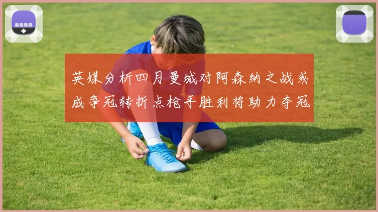 英媒分析四月曼城对阿森纳之战或成争冠转折点枪手胜利将助力夺冠希望