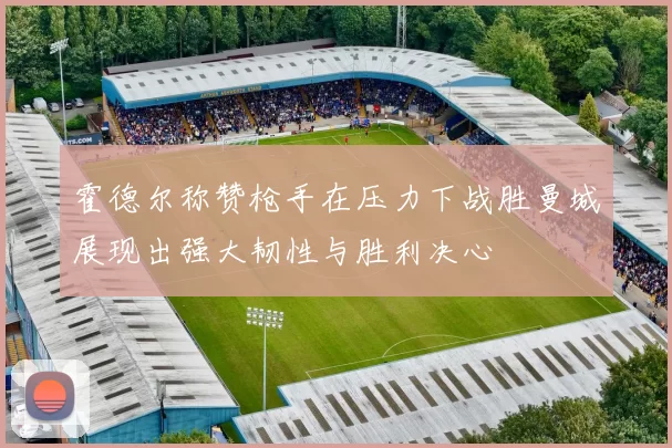 霍德尔称赞枪手在压力下战胜曼城展现出强大韧性与胜利决心