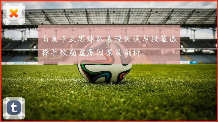 乌度卡反思球队表现失误与投篮选择导致崩盘原因深度剖析