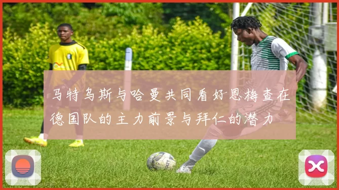 马特乌斯与哈曼共同看好恩梅查在德国队的主力前景与拜仁的潜力