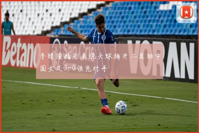 李晴潼精彩表现头球梅开二度助中国女足3-0领先对手