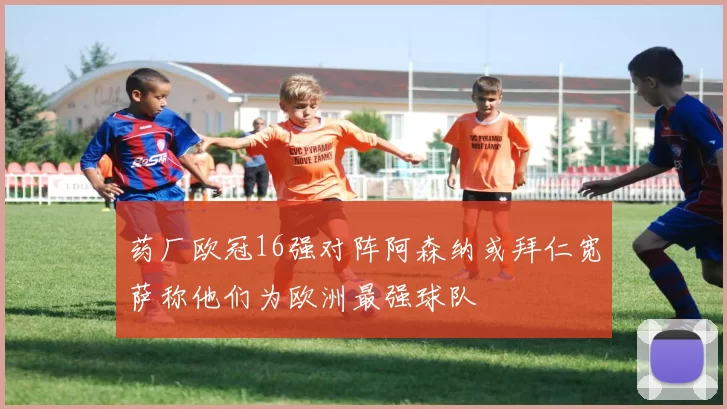 药厂欧冠16强对阵阿森纳或拜仁宽萨称他们为欧洲最强球队