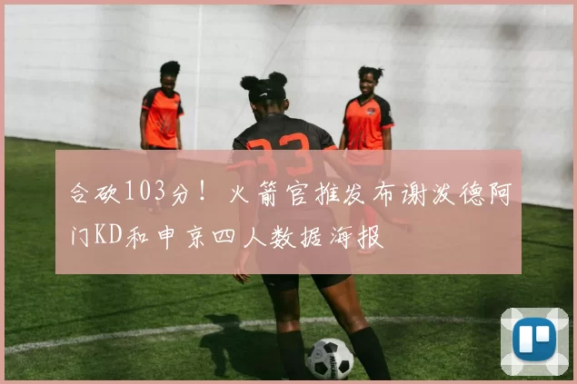 合砍103分！火箭官推发布谢泼德阿门KD和申京四人数据海报