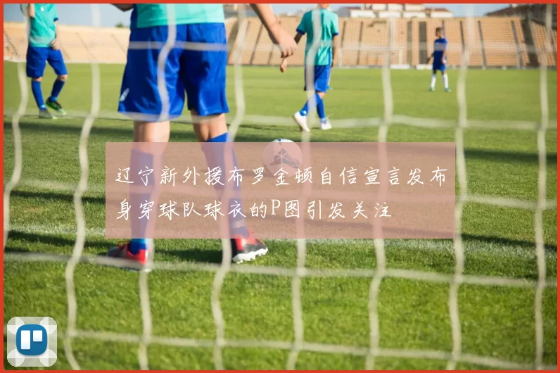 辽宁新外援布罗金顿自信宣言发布身穿球队球衣的P图引发关注