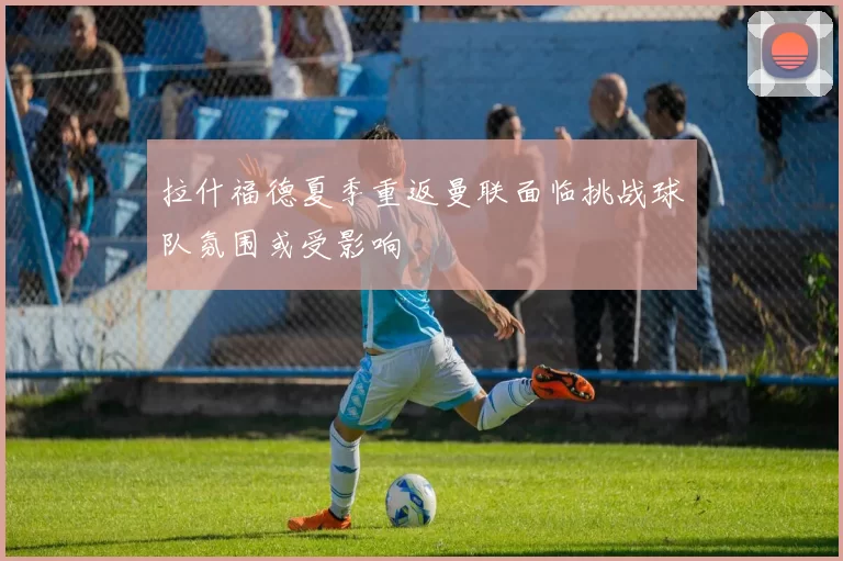拉什福德夏季重返曼联面临挑战球队氛围或受影响
