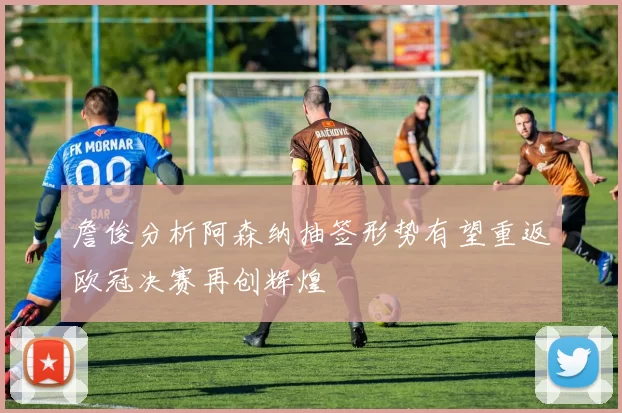詹俊分析阿森纳抽签形势有望重返欧冠决赛再创辉煌
